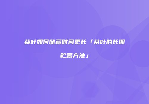 茶叶如何储藏时间更长「茶叶的长期贮藏方法」
