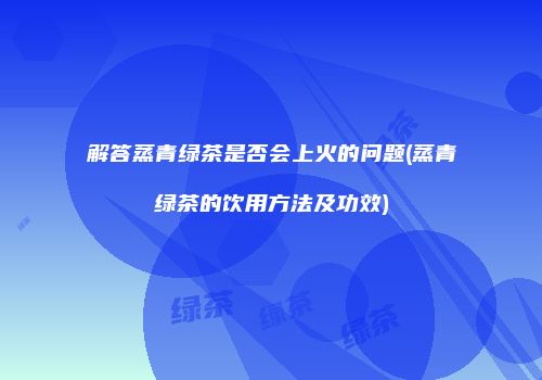 解答蒸青绿茶是否会上火的问题(蒸青绿茶的饮用方法及功效)