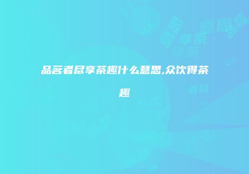 品茗者尽享茶趣什么意思,众饮得茶趣
