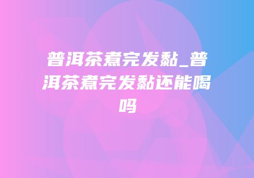 普洱茶煮完发黏_普洱茶煮完发黏还能喝吗