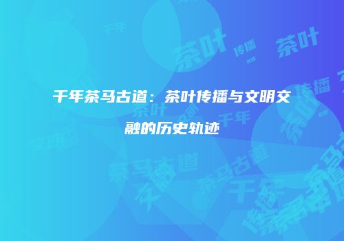 千年茶马古道：茶叶传播与文明交融的历史轨迹