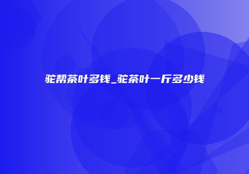 驼帮茶叶多钱_驼茶叶一斤多少钱