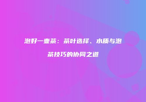 泡好一壶茶：茶叶选择、水质与泡茶技巧的协同之道