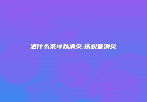泡什么茶可以消炎,铁观音消炎