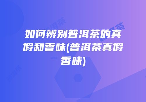如何辨别普洱茶的真假和香味(普洱茶真假香味)