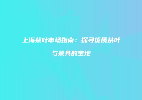 上海茶叶市场指南：探寻优质茶叶与茶具的宝地