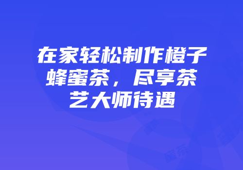 在家轻松制作橙子蜂蜜茶，尽享茶艺大师待遇