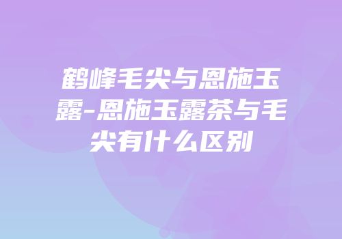 鹤峰毛尖与恩施玉露-恩施玉露茶与毛尖有什么区别