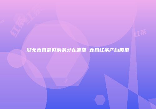 湖北宜昌最好的茶叶在哪里_宜昌红茶产自哪里