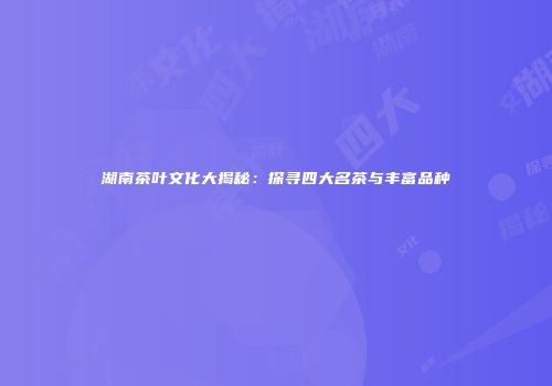 湖南茶叶文化大揭秘：探寻四大名茶与丰富品种