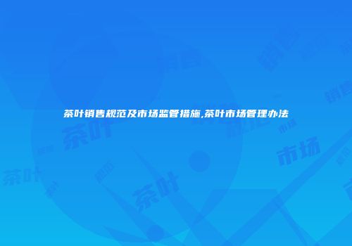 茶叶销售规范及市场监管措施,茶叶市场管理办法