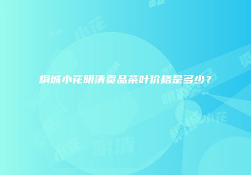桐城小花明清贡品茶叶价格是多少？