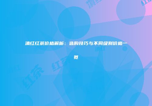 滇红红茶价格解析：选购技巧与不同级别价格一览