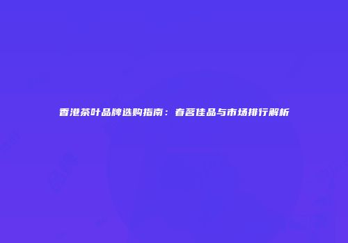 香港茶叶品牌选购指南：春茗佳品与市场排行解析