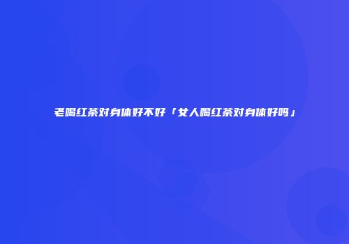 老喝红茶对身体好不好「女人喝红茶对身体好吗」