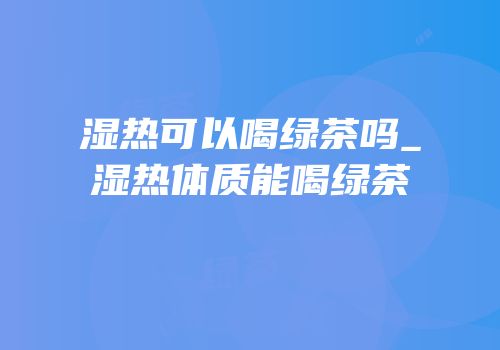 湿热可以喝绿茶吗_湿热体质能喝绿茶