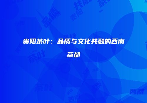 贵阳茶叶：品质与文化共融的西南茶都