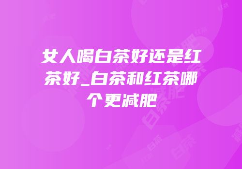 女人喝白茶好还是红茶好_白茶和红茶哪个更减肥