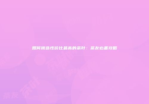 如何挑选性价比最高的茶叶：茶友必备攻略