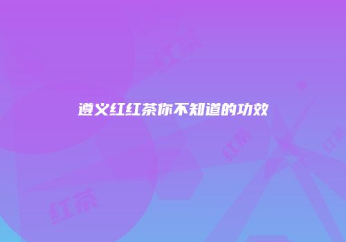 遵义红红茶你不知道的功效