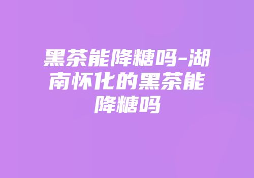 黑茶能降糖吗-湖南怀化的黑茶能降糖吗