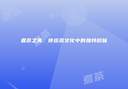 煮茶之美：传统茶文化中的独特韵味