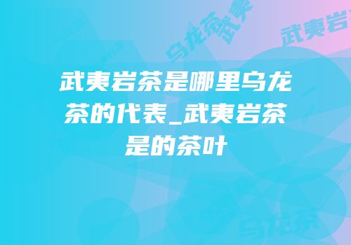 武夷岩茶是哪里乌龙茶的代表_武夷岩茶是的茶叶