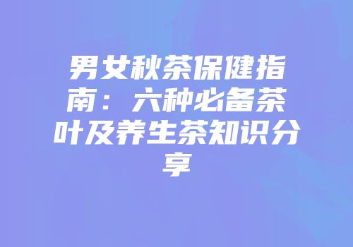 男女秋茶保健指南：六种必备茶叶及养生茶知识分享