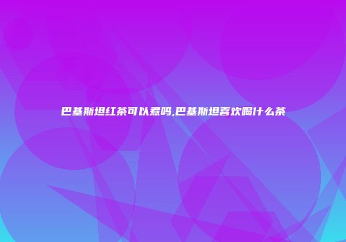 巴基斯坦红茶可以煮吗,巴基斯坦喜欢喝什么茶
