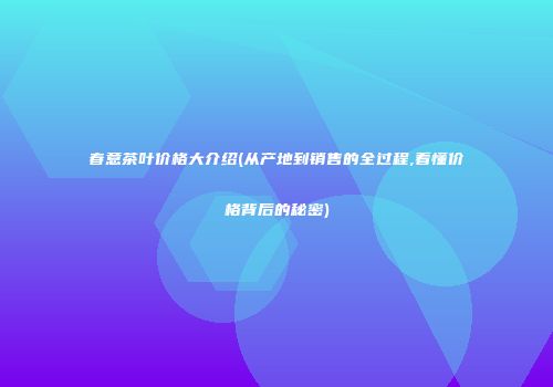 春意茶叶价格大介绍(从产地到销售的全过程,看懂价格背后的秘密)