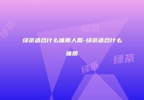 绿茶适合什么体质人喝-绿茶适合什么体质