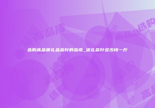 选购高品质礼品茶叶的指南_送礼茶叶多少钱一斤