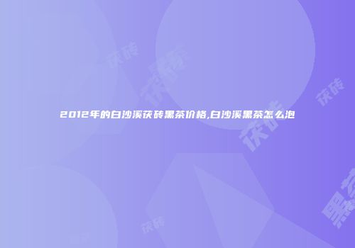 2012年的白沙溪茯砖黑茶价格,白沙溪黑茶怎么泡
