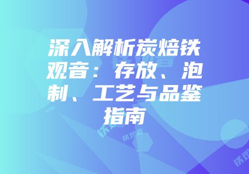 深入解析炭焙铁观音：存放、泡制、工艺与品鉴指南