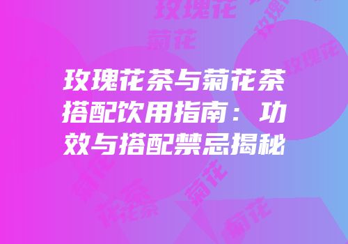 玫瑰花茶与菊花茶搭配饮用指南：功效与搭配禁忌揭秘