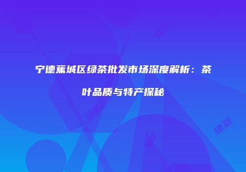 宁德蕉城区绿茶批发市场深度解析：茶叶品质与特产探秘