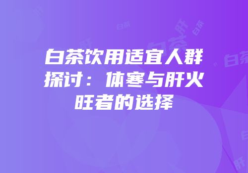 白茶饮用适宜人群探讨：体寒与肝火旺者的选择