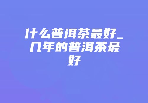 什么普洱茶最好_几年的普洱茶最好