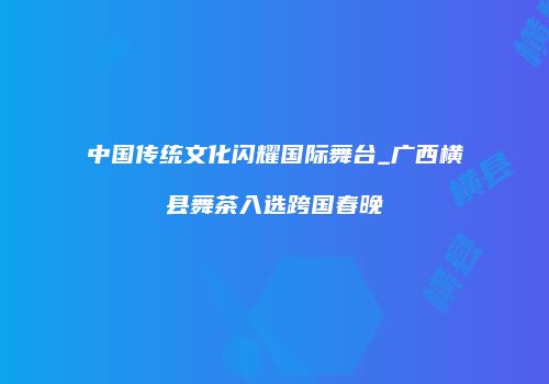 中国传统文化闪耀国际舞台_广西横县舞茶入选跨国春晚