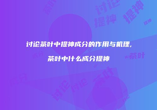 讨论茶叶中提神成分的作用与机理,茶叶中什么成分提神