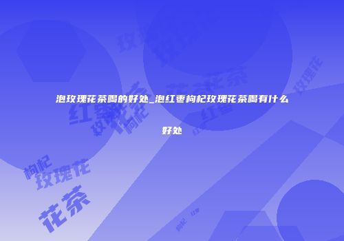 泡玫瑰花茶喝的好处_泡红枣枸杞玫瑰花茶喝有什么好处