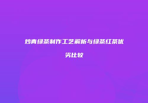 炒青绿茶制作工艺解析与绿茶红茶优劣比较