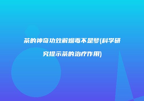 茶的神奇功效解烟毒不是梦(科学研究提示茶的治疗作用)