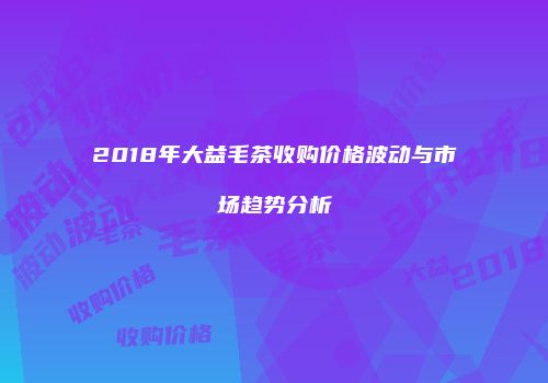 2018年大益毛茶收购价格波动与市场趋势分析