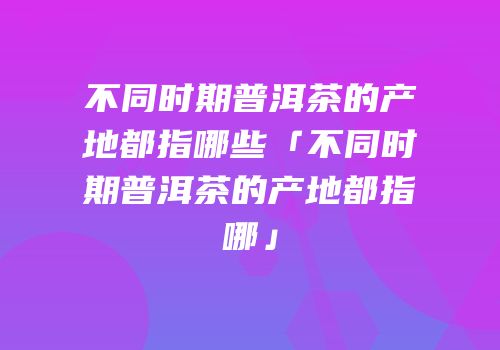 不同时期普洱茶的产地都指哪些「不同时期普洱茶的产地都指哪」