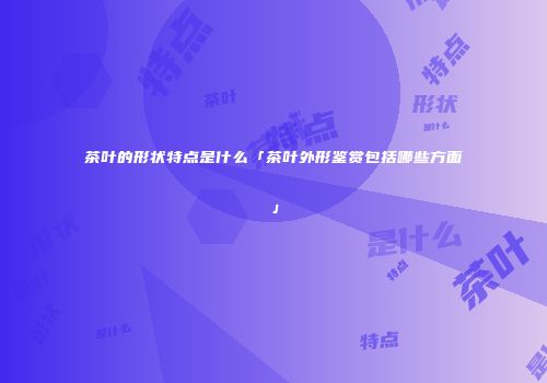 茶叶的形状特点是什么「茶叶外形鉴赏包括哪些方面」