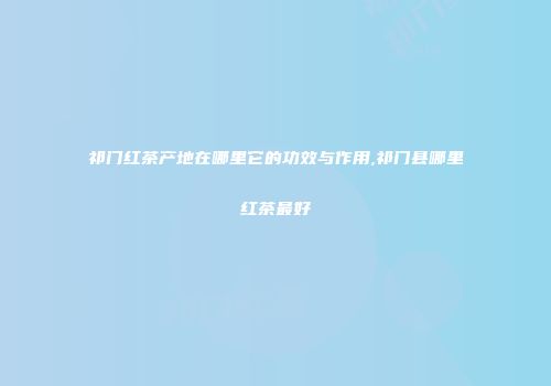 祁门红茶产地在哪里它的功效与作用,祁门县哪里红茶最好