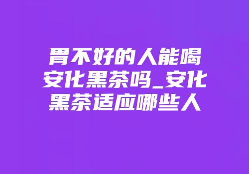 胃不好的人能喝安化黑茶吗_安化黑茶适应哪些人