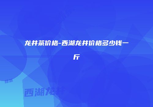 龙井茶价格-西湖龙井价格多少钱一斤