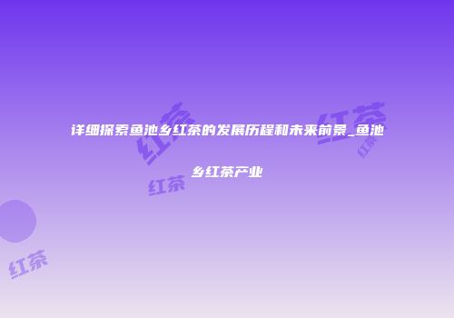 详细探索鱼池乡红茶的发展历程和未来前景_鱼池乡红茶产业